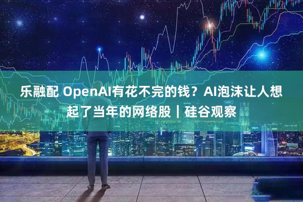 乐融配 OpenAI有花不完的钱？AI泡沫让人想起了当年的网络股｜硅谷观察