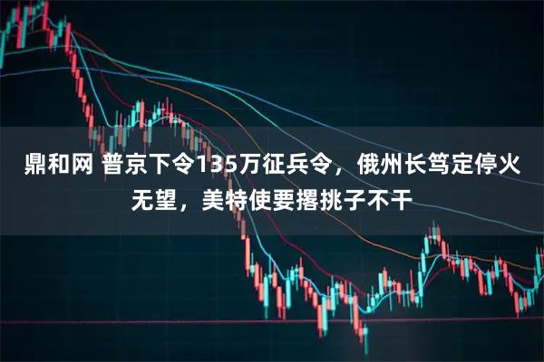 鼎和网 普京下令135万征兵令，俄州长笃定停火无望，美特使要撂挑子不干