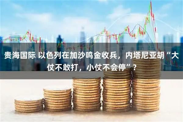 贵海国际 以色列在加沙鸣金收兵，内塔尼亚胡“大仗不敢打，小仗不会停”？