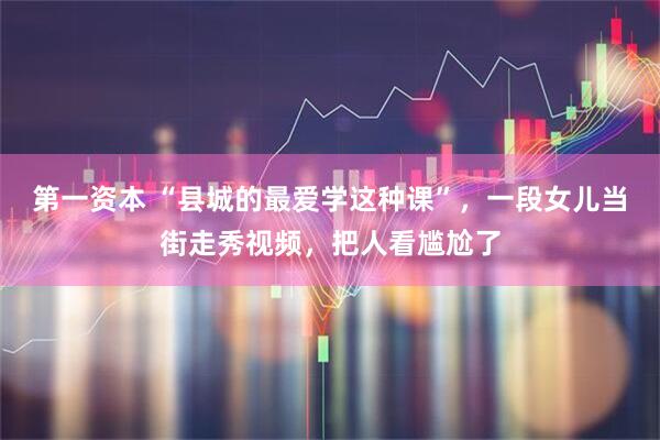 第一资本 “县城的最爱学这种课”，一段女儿当街走秀视频，把人看尴尬了