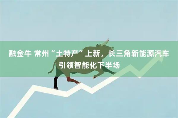 融金牛 常州“土特产”上新，长三角新能源汽车引领智能化下半场