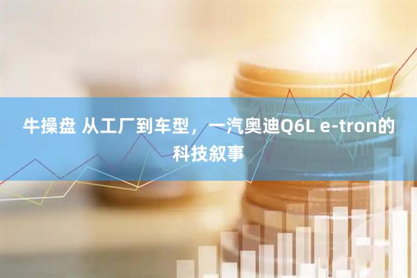牛操盘 从工厂到车型，一汽奥迪Q6L e-tron的科技叙事