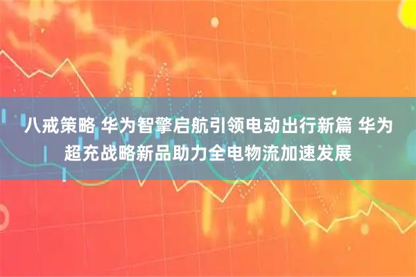 八戒策略 华为智擎启航引领电动出行新篇 华为超充战略新品助力全电物流加速发展