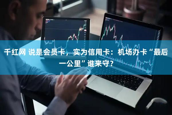 千红网 说是会员卡，实为信用卡：机场办卡“最后一公里”谁来守？