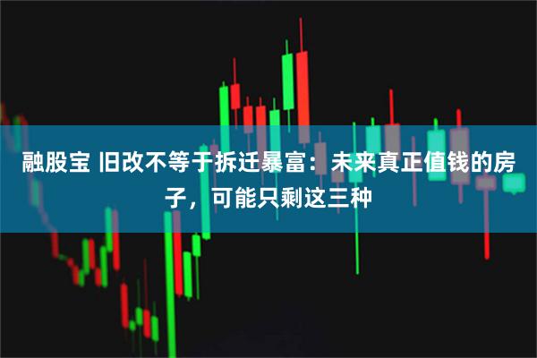 融股宝 旧改不等于拆迁暴富：未来真正值钱的房子，可能只剩这三种