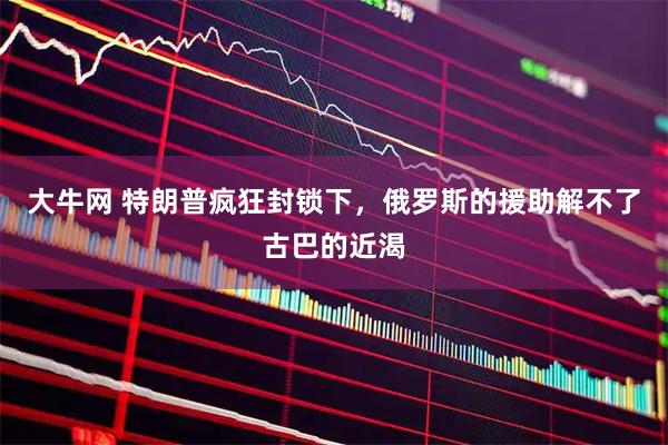 大牛网 特朗普疯狂封锁下，俄罗斯的援助解不了古巴的近渴